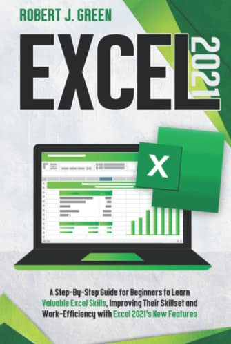 Excel 2021 A Step-By-Step Guide for Beginners to Learn Valuable Excel Skills, Improving Their Skillset and Work-Efficiency with Excel 2021's New Features