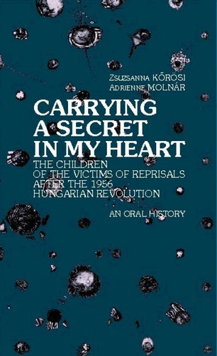 Carrying a Secret in My Heart Children of the Victims of the Reprisals After the Hungarian Revolution in 1956 - An Oral History