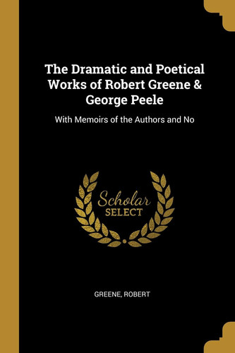 The Dramatic and Poetical Works of Robert Greene & George Peele With Memoirs of the Authors and No