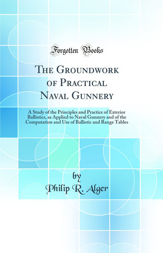 The Groundwork of Practical Naval Gunnery A Study of the Principles and Practice of Exterior Ballistics, As Applied to Naval Gunnery and of the Computation and Use of Ballistic and Range Tables (Classic Reprint)