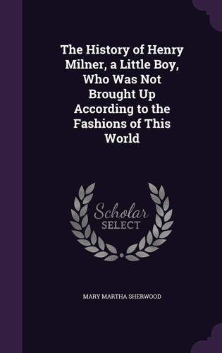 The History of Henry Milner, a Little Boy, Who Was Not Brought Up According to the Fashions of This World