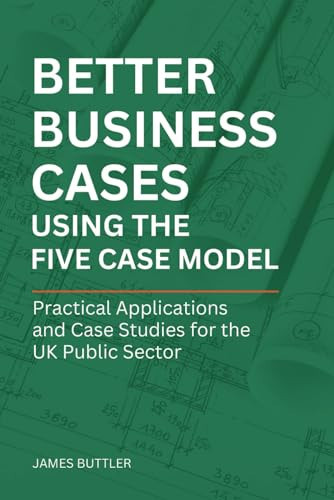 Better Business Cases Using the Five Case Model: Practical Applications and Case Studies for the UK Public Sector