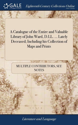 A Catalogue of the Entire and Valuable Library of John Ward, D. LL... . Lately Deceased; Including His Collection of Maps and Prints Which Will Be Sold by Auction in the Great Room Up One Pair of Stairs