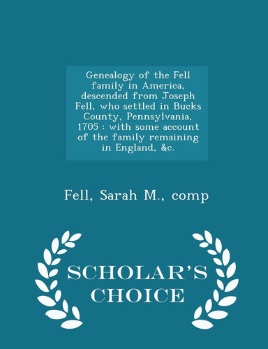 Genealogy of the Fell Family in America, Descended from Joseph Fell, Who Settled in Bucks County, Pennsylvania, 1705 With Some Account of the Family Remaining in England, &C. - Scholar's Choice Edition