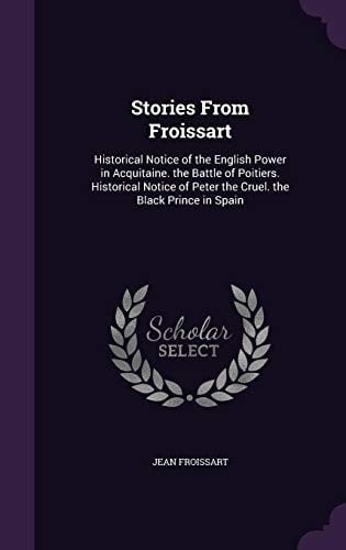 Stories From Froissart Historical Notice of the English Power in Acquitaine. the Battle of Poitiers. Historical Notice of Peter the Cruel. the Black Prince in Spain
