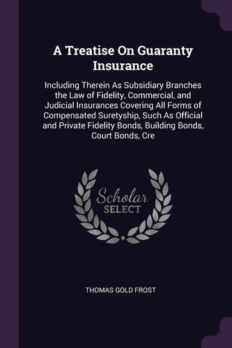 A Treatise On Guaranty Insurance Including Therein As Subsidiary Branches the Law of Fidelity, Commercial, and Judicial Insurances Covering All Forms of Compensated Suretyship, Such As Official and Private Fidelity Bonds, Building Bonds, Court Bonds, Cre
