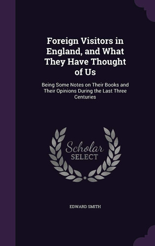 Foreign Visitors in England, and What They Have Thought of Us Being Some Notes on Their Books and Their Opinions During the Last Three Centuries