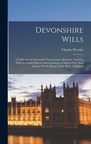 Devonshire Wills A Collection of Annotated Testamentary Abstracts, Together With the Family History and Genealogy of Many of the Most Ancient Gentle Houses of the West of England