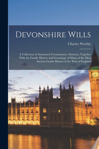 Devonshire Wills A Collection of Annotated Testamentary Abstracts, Together With the Family History and Genealogy of Many of the Most Ancient Gentle Houses of the West of England