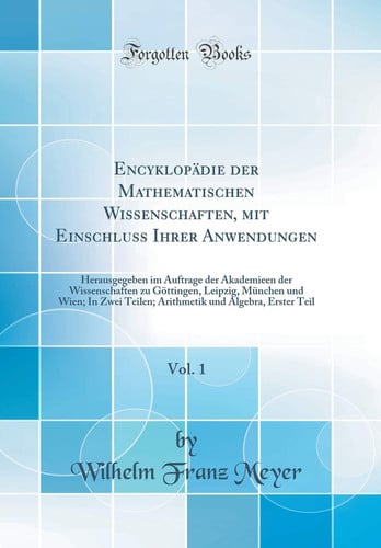 Encyklopädie Der Mathematischen Wissenschaften, Mit Einschluss Ihrer Anwendungen, Vol. 1 Herausgegeben Im Auftrage Der Akademieen Der Wissenschaften Zu Göttingen, Leipzig, München Und Wien; In Zwei Teilen; Arithmetik Und Algebra, Erster Teil