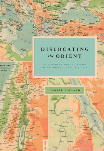 Dislocating the Orient: British Maps and the Making of the Middle East, 1854-1921