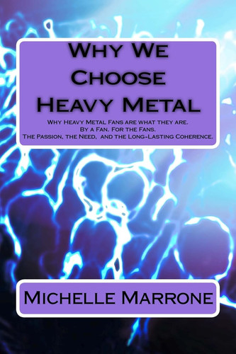 Why We Choose Heavy Metal An In-depth Analysis of Why Heavy Metal Fans are what They Are. By a Fan. For the Fans. The Passion, the Loyalty, the Need, and Especially the Long-Lasting Coherence.