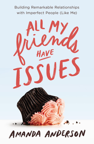 All My Friends Have Issues Building Remarkable Relationships with Imperfect People (Like Me)