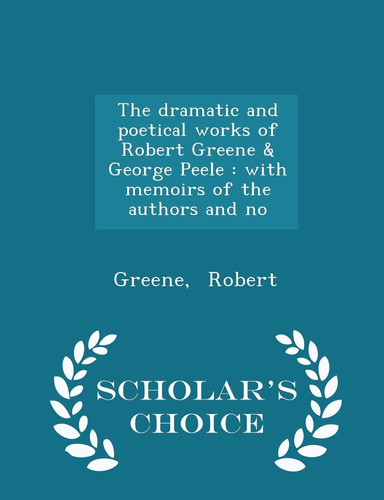 The Dramatic and Poetical Works of Robert Greene and George Peele With Memoirs of the Authors and No - Scholar's Choice Edition