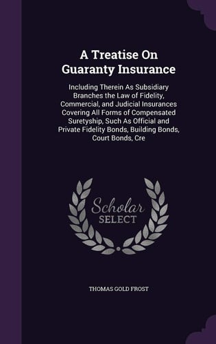 A Treatise on Guaranty Insurance Including Therein As Subsidiary Branches the Law of Fidelity, Commercial, and Judicial Insurances Covering All Forms of Compensated Suretyship, Such As Official and Private Fidelity Bonds, Building Bonds, Court Bonds, Cre
