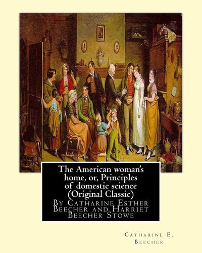 The American woman's home, or, Principles of domestic science (Original Classic): being a guide to the formation and maintenance of economical, ... Esther Beecher and Harriet Beecher Stowe