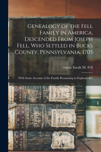 Genealogy of the Fell Family in America, Descended From Joseph Fell, who Settled in Bucks County, Pennsylvania, 1705 With Some Account of the Family Remaining in England, &c