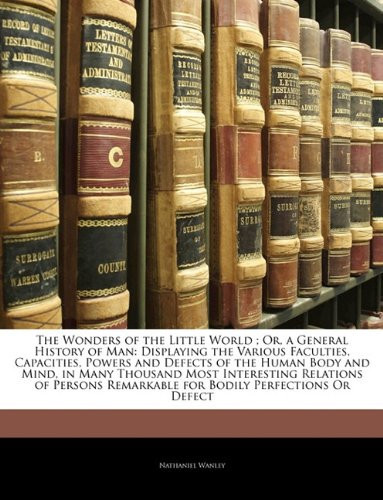 The Wonders of the Little World ; Or, a General History of Man: Displaying the Various Faculties, Capacities, Powers and Defects of the Human Body and ... Remarkable for Bodily Perfections Or Defect