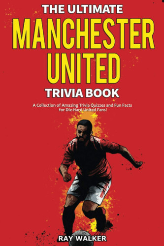 The Ultimate Manchester United Trivia Book A Collection of Amazing Trivia Quizzes and Fun Facts for Die-Hard Man United Fans!