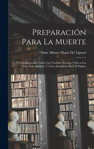Preparación Para La Muerte Ó Consideraciones Sobre Las Verdades Eternas, Útiles a Los Fieles Para Meditar, Y Á Los Sacerdotes Para El Pulpito