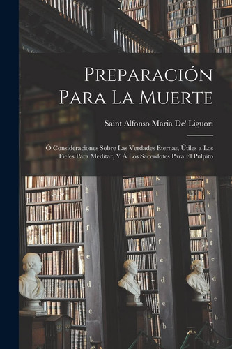 Preparación Para La Muerte Ó Consideraciones Sobre Las Verdades Eternas, Útiles a Los Fieles Para Meditar, Y Á Los Sacerdotes Para El Pulpito