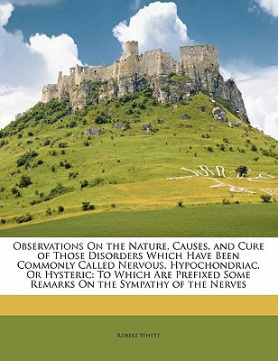 Observations On the Nature, Causes, and Cure of Those Disorders Which Have Been Commonly Called Nervous, Hypochondriac, Or Hysteric: To Which Are Prefixed Some Remarks On the Sympathy of the Nerves