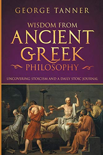 Wisdom from Ancient Greek Philosophy Uncovering Stoicism and a Daily Stoic Journal: A Collection of Stoicism and Greek Philosophy (Stoicism and Daily Stoic)