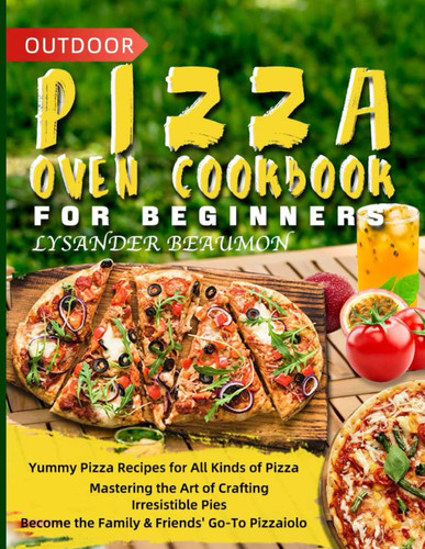 Outdoor Pizza Oven Cookbook for Beginners Yummy Pizza Recipes for All Kinds of Pizza Mastering the Art of Crafting Irresistible Pies Become the Family & Friends' Go-To Pizzaiolo