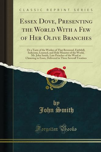 Essex Dove, Presenting the World with a Few of Her Olive Branches Or a Taste of the Workes of That Reverend, Faithfull, Iudicious, Learned, and Holy Minister of the World, Mr. John Smith, Late Preacher of the Word at Clauering in Essex, Delivered in Thre