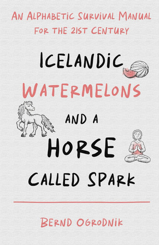 Icelandic Watermelons and a Horse Called Spark - An Alphabetic Survival Manual for the 21st Century