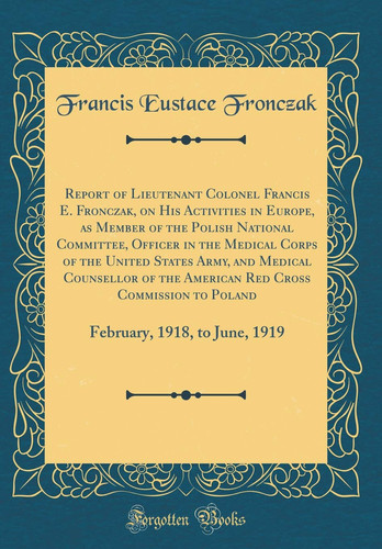Report of Lieutenant Colonel Francis E. Fronczak, on His Activities in Europe, As Member of the Polish National Committee, Officer in the Medical Corps of the United States Army, and Medical Counsellor of the American Red Cross Commission to Poland Febru