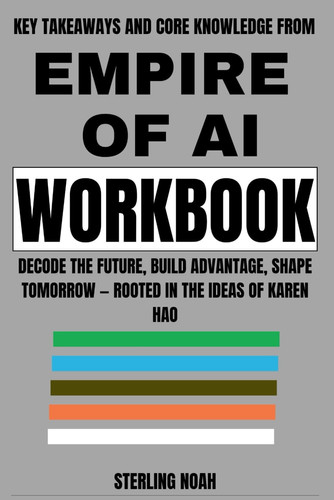 Key Takeaways and Core Knowledge from Empire of AI Workbook: Decode the Future, Build Advantage, Shape Tomorrow — Rooted in the Ideas of Karen Hao