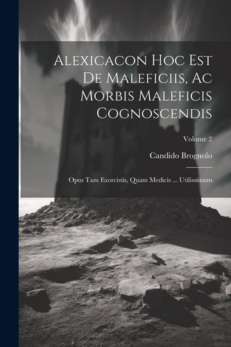 Alexicacon Hoc Est De Maleficiis, Ac Morbis Maleficis Cognoscendis Opus Tam Exorcistis, Quam Medicis ... Utilissimum; Volume 2