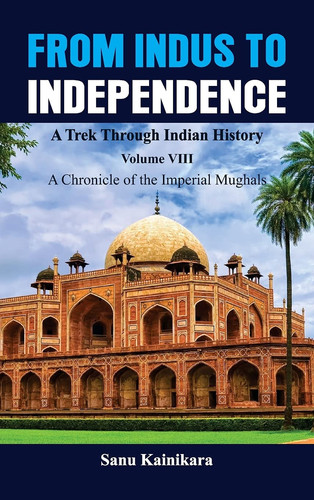 From Indus to Independence - A Trek Through Indian History Vol VIII A Chronicle of the Imperial Mughals