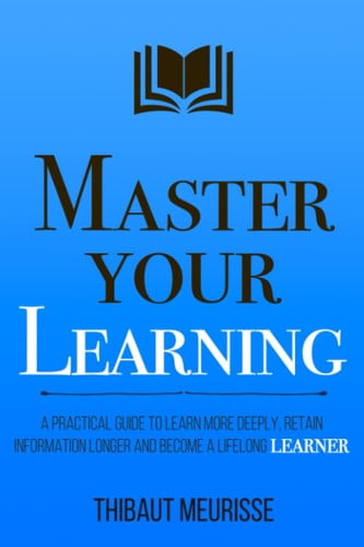 Master Your Learning A Practical Guide to Learn More Deeply, Retain Information Longer and Become a Lifelong Learner