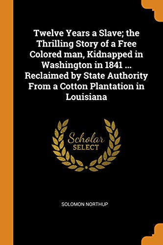 Twelve Years a Slave; the Thrilling Story of a Free Colored Man, Kidnapped in Washington in 1841 ... Reclaimed by State Authority from a Cotton Plantation in Louisiana