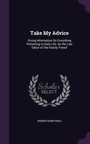 Take My Advice Giving Information On Everything Pertaining to Daily Life. by the Late Editor of 'the Family Friend'