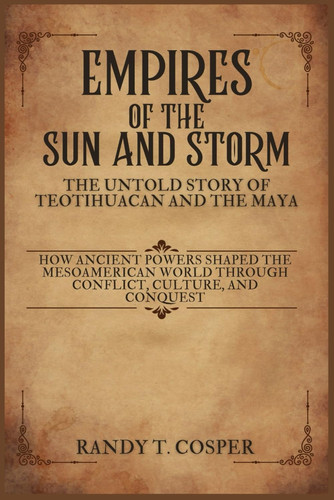 Empires of the Sun and Storm - The Untold Story of Teotihuacan and the Maya: How Ancient Powers Shaped the Mesoamerican World Through Conflict, Culture, and Conquest