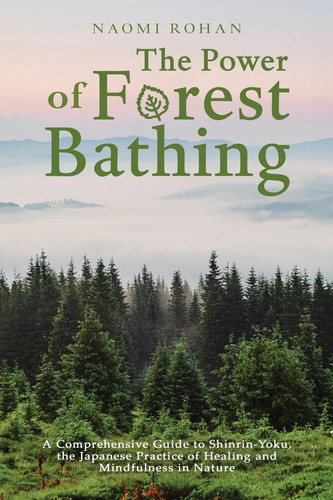 The Power of Forest Bathing A Comprehensive Guide to Shinrin-Yoku, the Japanese Practice of Healing and Mindfulness in Nature