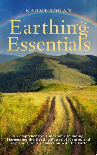 Earthing Essentials A Comprehensive Guide on Grounding, Harnessing the Healing Power of Nature, and Deepening Your Connection with the Earth