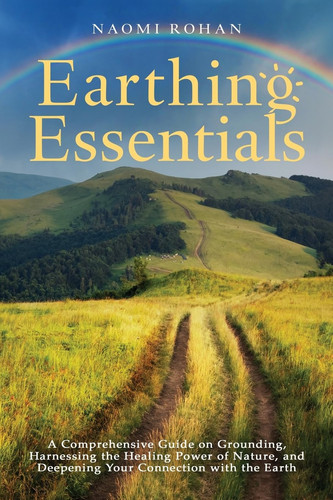 Earthing Essentials A Comprehensive Guide on Grounding, Harnessing the Healing Power of Nature, and Deepening Your Connection with the Earth