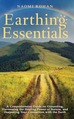 Earthing Essentials A Comprehensive Guide on Grounding, Harnessing the Healing Power of Nature, and Deepening Your Connection with the Earth