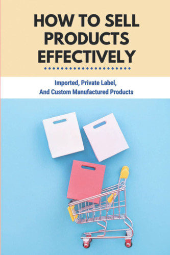 How To Sell Products Effectively: Imported, Private Label, And Custom Manufactured Products