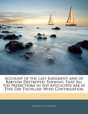 Account of the Last Judgment, and of Babylon Destroyed: Shewing That All the Predictions in the Apocalypse Are at This Day Fulfilled: With Continuation