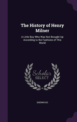 The History of Henry Milner A Little Boy Who Was Not Brought Up According to the Fashions of This World