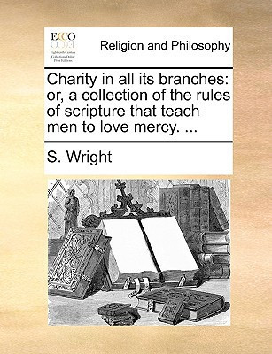 Charity in all its branches: or, a collection of the rules of scripture that teach men to love mercy. ...