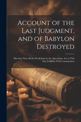 Account of the Last Judgment, and of Babylon Destroyed Shewing That All the Predictions in the Apocalypse Are at This Day Fulfilled: With Continuation