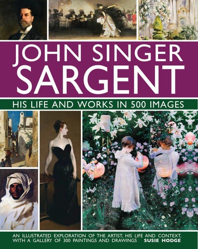 John Singer Sargent: His Life and Works in 500 Images An Illustrated Exploration of the Artist, His Life and Context, with a Gallery of  300 Paintings and Drawings