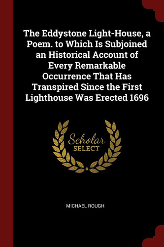 The Eddystone Light-House, a Poem. to Which Is Subjoined an Historical Account of Every Remarkable Occurrence That Has Transpired Since the First Lighthouse Was Erected 1696