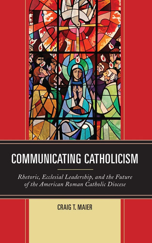 Communicating Catholicism Rhetoric, Ecclesial Leadership, and the Future of the American Roman Catholic Diocese